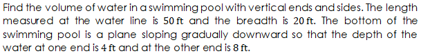 Find the volume of water in a swimming pool with vertical ends and sides. The length
measured at the water line is 50 ft and the breadth is 20 ft. The bottom of the
swimming pool is a plane sloping gradually downward so that the depth of the
water at one end is 4 ft and at the other end is 8 ft.
