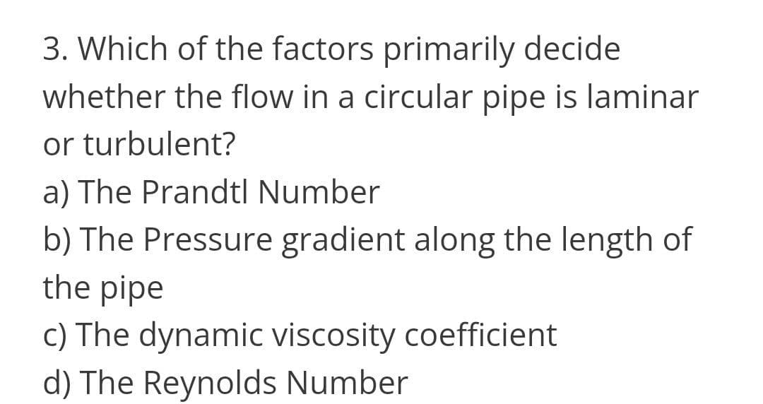 3. Which of the factors primarily decide
whether the flow in a circular pipe is laminar
or turbulent?
a) The Prandtl Number
b) The Pressure gradient along the length of
the pipe
c) The dynamic viscosity coefficient
d) The Reynolds Number
