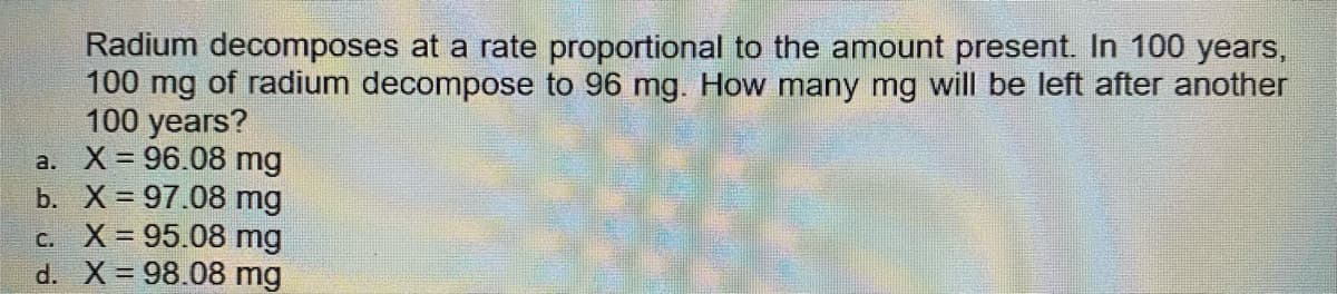 Radium decomposes at a rate proportional to the amount present. In 100 years,
100 mg of radium decompose to 96 mg. How many mg will be left after another
100 years?
a. X = 96.08 mg
b. X 97.08 mg
c. X 95.08 mg
d. X 98.08 mg
