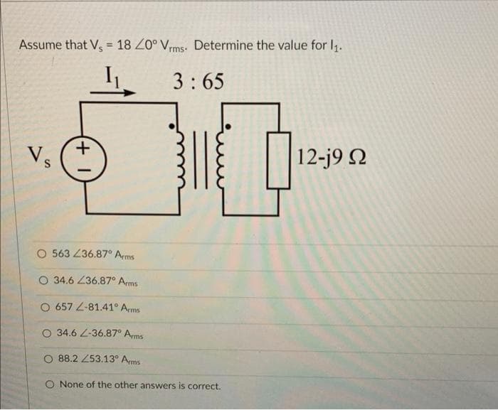 Assume that V, = 18 Z0° Vrms. Determine the value for l1.
%3D
3:65
Vs
12-j9 N
O 563 236.87° Arms
O 34.6 Z36.87° Arms
O 657 L-81.41° Arms
O 34.6 L-36.87° Ams
O 88.2 253.13° Arms
None of the other answers is correct.
