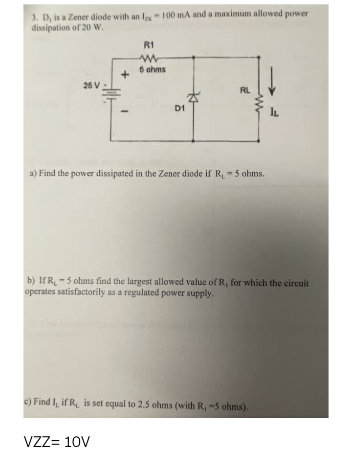 3. D, is a Zener diode with an Ix 100 mA and a maximum allowed power
dissipation of 20 W.
R1
5 ohms
25 V
RL
D1
IL
a) Find the power dissipated in the Zener diode if R
5 ohms.
%3D
b) If R, = 5 ohms find the largest allowed value of R, for which the circuit
operates satisfactorily as a regulated power supply.
%3D
c) Find I, if R, is set equal to 2.5 ohms (with R, 5 ohms).
VZZ= 10V
