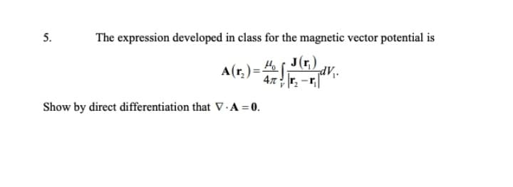 5.
The expression developed in class for the magnetic vector potential is
Ho s J(r,)
A(r,) =
47r. -r|
Show by direct differentiation that V - A = 0.
