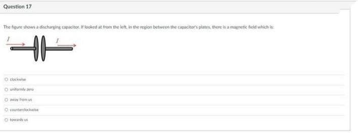 Question 17
The figure shows a discharging capacitor. If looked at from the let in the region between the capacitor's plates, there is a magnetic feld which is
O dockwise
O unitormie zero
O away trom us
O counterciockwise
O towards us
