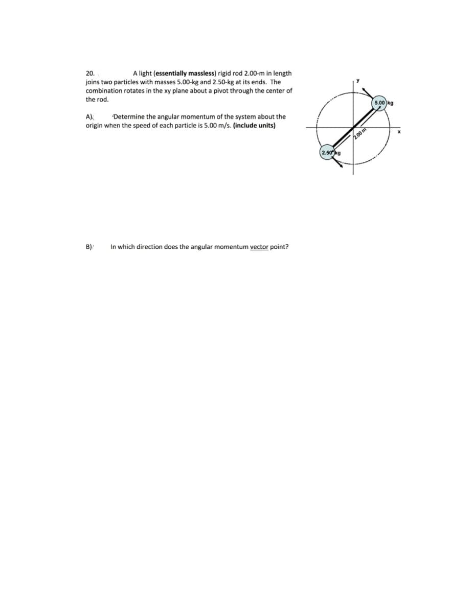 20.
A light (essentially massless) rigid rod 2.00-m in length
joins two particles with masses 5.00-kg and 2.50-kg at its ends. The
combination rotates in the xy plane about a pivot through the center of
the rod.
5.00 kg
A),
origin when the speed of each particle is 5.00 m/s. (include units)
"Determine the angular momentum of the system about the
2o0m
2.50kg
B):
In which direction does the angular momentum vector point?
