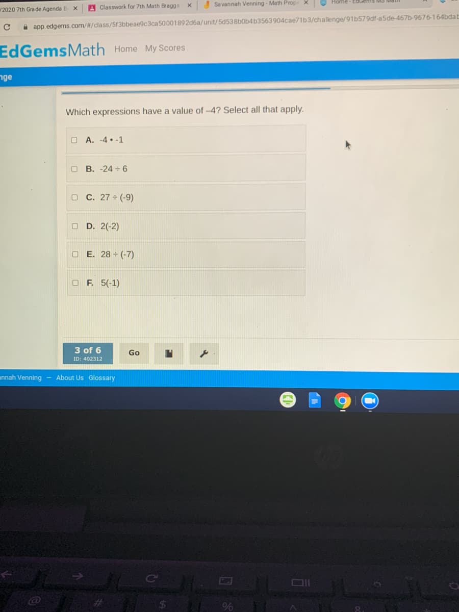 Home-EdGefIS MS Mai
Classwork for 7th Math Braggs
Sa vannah Venning - Math Prop X
2020 7th Gra de Agenda B X
A app.edgems. com/#/class/513bbeae9c3ca50001892d6a/unit/5d538b0b4b3563904cae71b3/challenge/91b579df-a5de-467b-9676-164bdab
EdGemsMath Home My Scores
nge
Which expressions have a value of -4? Select all that apply.
O A. -4 • -1
O B. -24 + 6
O C. 27 + (-9)
O D. 2(-2)
O E. 28 + (-7)
O F. 5(-1)
3 of 6
Go
ID: 402312
annah Venning
About Us Glossary
Co
%
