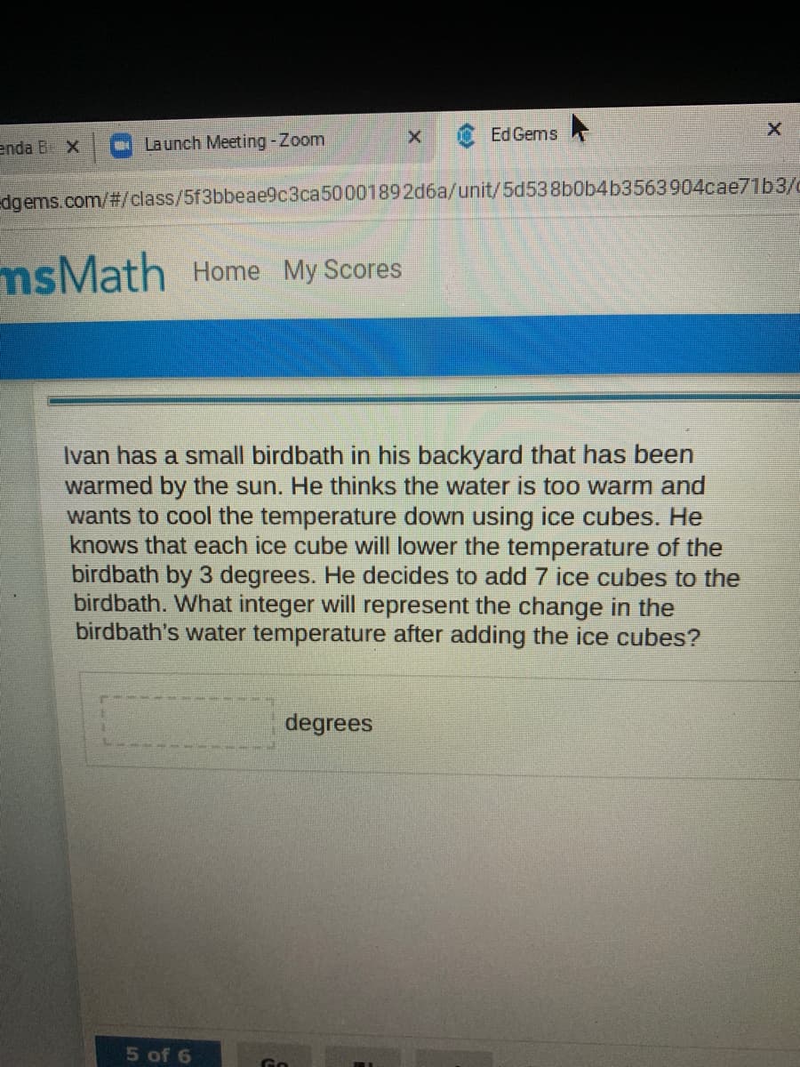 Ed Gems
enda B. X
Launch Meeting-Zoom
dgems.com/#/class/5f3bbeae9c3ca50001892d6a/unit/5d538b0b4b3563904cae71b3/c
msMath Home My Scores
Ivan has a small birdbath in his backyard that has been
warmed by the sun. He thinks the water is too warm and
wants to cool the temperature down using ice cubes. He
knows that each ice cube will lower the temperature of the
birdbath by 3 degrees. He decides to add 7 ice cubes to the
birdbath. What integer will represent the change in the
birdbath's water temperature after adding the ice cubes?
degrees
5 of 6
(-)
