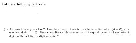 Solve the following problems:
(b) A states license plate has 7 characters. Each character can be a capital letter (A - Z), or a
non-zero digit (1 - 9). How many license plates start with 3 capital letters and end with 4
digits with no letter or digit repeated?
