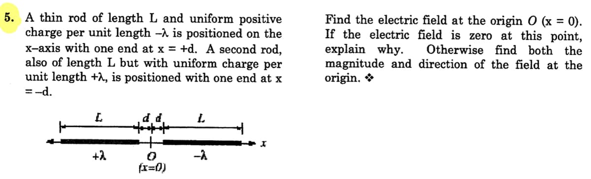 5. A thin rod of length L and uniform positive
charge per unit length -A is positioned on the
X-axis with one end at x = +d. A second rod,
also of length L but with uniform charge per
unit length +1, is positioned with one end at x
= -d.
Find the electric field at the origin O (x = 0).
If the electric field is zero at this point,
explain why.
magnitude and direction of the field at the
origin. *
Otherwise find both the
d d.
+2
-A
(x=0)
