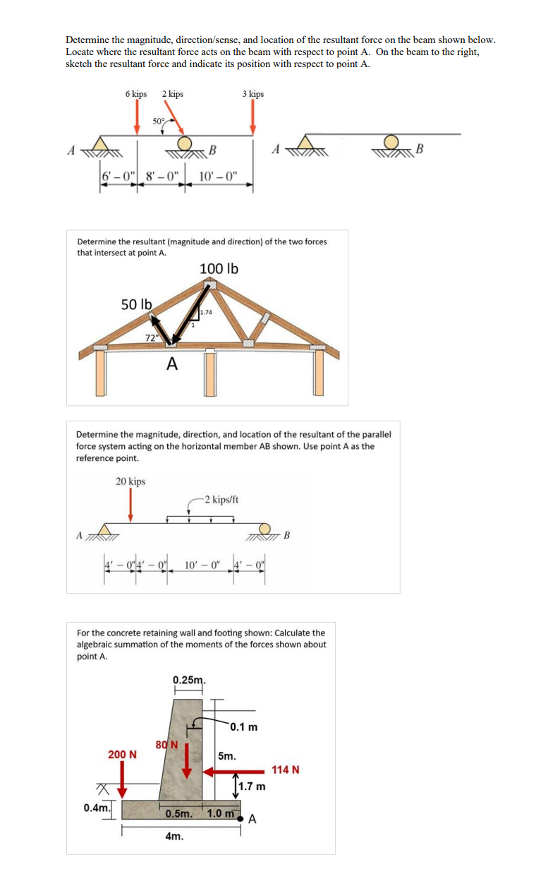 Determine the magnitude, direction/sense, and location of the resultant force on the beam shown below.
Locate where the resultant force acts on the beam with respect to point A. On the beam to the right,
sketch the resultant force and indicate its position with respect to point A.
6 kips 2 kips
3 kips
50°
B
A
B
A
6'-0" 8'-0" 10'-0"
Determine the resultant (magnitude and direction) of the two forces
that intersect at point A.
100 lb
50 lb
1.74
72°
A
Determine the magnitude, direction, and location of the resultant of the parallel
force system acting on the horizontal member AB shown. Use point A as the
reference point.
A
20 kips
-2 kips/ft
04-010'- 0"
B
For the concrete retaining wall and footing shown: Calculate the
algebraic summation of the moments of the forces shown about
point A.
0.25m.
0.1 m
80 N
200 N
5m.
114 N
x
1.7 m
0.4m.
0.5m. 1.0 m
A
4m.