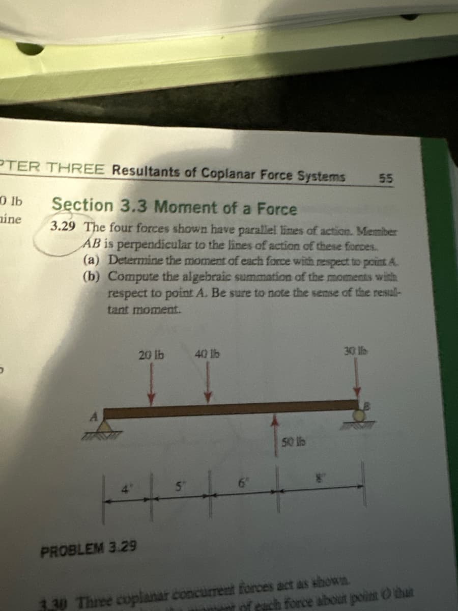 PTER THREE Resultants of Coplanar Force Systems
0 lb
mine
Section 3.3 Moment of a Force
55
3.29 The four forces shown have parallel lines of action. Member
AB is perpendicular to the lines of action of these forces.
(a) Determine the moment of each force with respect to point A
(b) Compute the algebraic summation of the moments with
respect to point A. Be sure to note the sense of the resull-
tant moment.
20lb
40 lb
*,,,,。,,
50 lb
PROBLEM 3.29
30
3.30 Three coplanar concurrent forces act as shown.
of each force about point that