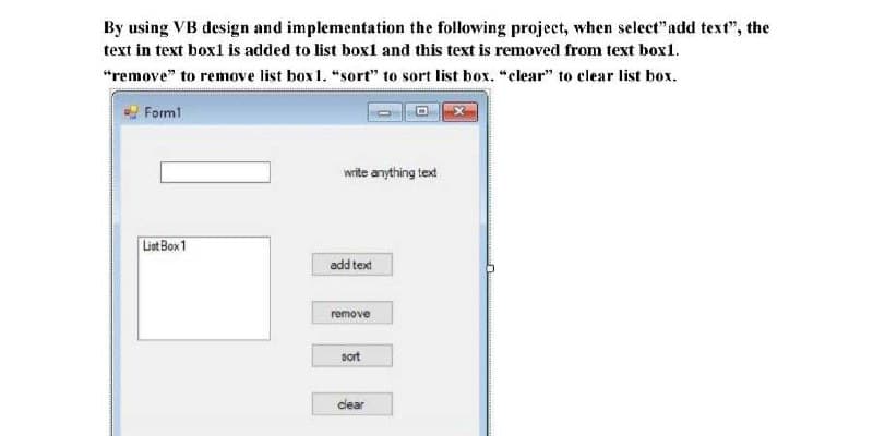 By using VB design and implementation the following project, when select" add text", the
text in text box1 is added to list box1 and this text is removed from text box1.
"remove" to remove list box 1. "sort" to sort list box. "clear" to clear list box.
Forml
write anything text
Liet Box1
add text
remove
sort
clear
