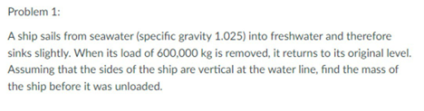 Problem 1:
A ship sails from seawater (specific gravity 1.025) into freshwater and therefore
sinks slightly. When its load of 600,000 kg is removed, it returns to its original level.
Assuming that the sides of the ship are vertical at the water line, find the mass of
the ship before it was unloaded.
