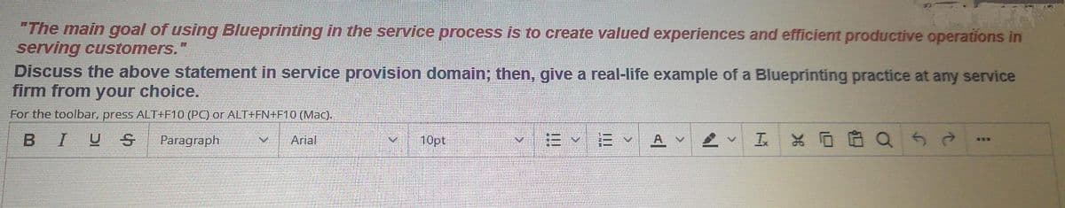 "The main goal of using Blueprinting in the service process is to create valued experiences and efficient productive operations in
serving customers."
Discuss the above statement in service provision domain; then, give a real-life example of a Blueprinting practice at any service
firm from your choice.
For the toolbar, press ALT+F10 (PC) or ALT+FN+F10 (Mac).
BIUS
Paragraph
Arial
10pt
工
* 回白Qら0

