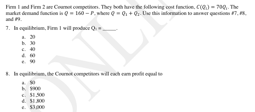 Firm 1 and Firm 2 are Cournot competitors. They both have the following cost function, C (Qi) = 70Q;. The
market demand function is Q = 160 – P , where Q = Q1 + Q2. Use this information to answer questions #7, #8,
and #9.
7. In equilibrium, Firm 1 will produce Q1 =
а. 20
b. 30
с. 40
d. 60
е. 90
8. In equilibrium, the Cournot competitors will each earn profit equal to
а. S0
b. $900
c. $1,500
d. $1,800
e. $3,000
