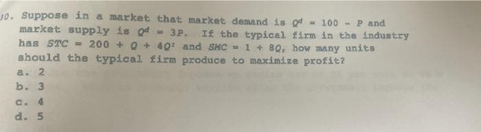 10. Suppose in a market that market demand is gd - 100 -
market supply is Qd = 3P. If the typical firm in the industry
has STC = 200 + Q + 402 and SHC =1 + 8Q, how many units
should the typical firm produce to maximize profit?
P and
a. 2
b. 3
c. 4
d. 5
