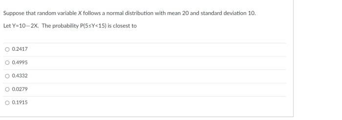 Suppose that random variable X follows a normal distribution with mean 20 and standard deviation 10.
Let Y=10-2X. The probability P(5sY<15) is closest to
O 0.2417
0.4995
0.4332
O 0.0279
O 0.1915
