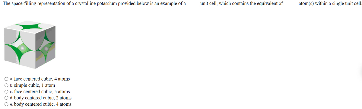 The space-filling representation of a crystalline potassium provided below is an example of a
unit cell, which contains the equivalent of
atom(s) within a single unit cell.
O a. face centered cubic, 4 atoms
O b. simple cubic, 1 atom
O c. face centered cubic, 5 atoms
O d. body centered cubic, 2 atoms
O e. body centered cubic, 4 atoms
