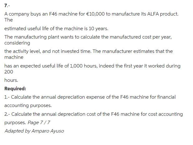 7.-
A company buys an F46 machine for €10,000 to manufacture its ALFA product.
The
estimated useful life of the machine is 10 years.
The manufacturing plant wants to calculate the manufactured cost per year,
considering
the activity level, and not invested time. The manufacturer estimates that the
machine
has an expected useful life of 1,000 hours, indeed the first year it worked during
200
hours.
Required:
1.- Calculate the annual depreciation expense of the F46 machine for financial
accounting purposes.
2.- Calculate the annual depreciation cost of the F46 machine for cost accounting
purposes. Page 7/7
Adapted by Amparo Ayuso