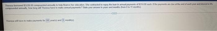 Theresa borrowed $3226.00 compounded annually to help finance her education She contracted to repay the loan in annual payments of $314.00 each If the payments are due at the end of each year and internst is %
compounded annually, how long will Theresa have to make annual payments? State your answer in years and months (trom 0 to 11 months)
Theresa will have to make payments for 60 year(s) and 0 month(s)

