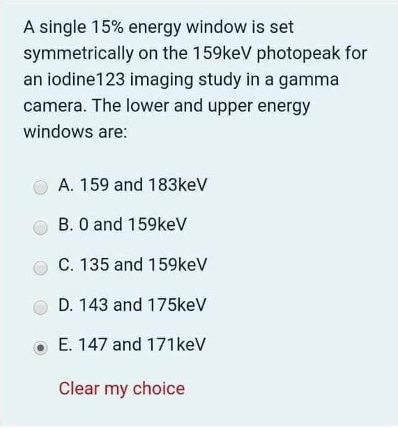 A single 15% energy window is set
symmetrically on the 159keV photopeak for
an iodine123 imaging study in a gamma
camera. The lower and upper energy
windows are:
A. 159 and 183keV
B. 0 and 159keV
C. 135 and 159keV
D. 143 and 175keV
E. 147 and 171keV
Clear my choice
