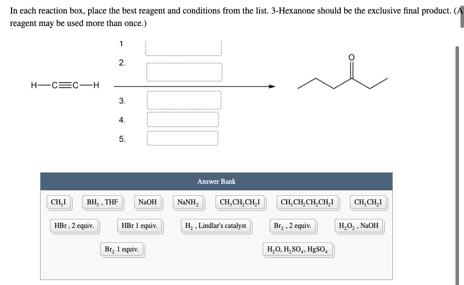 In each reaction box, place the best reagent and conditions from the list. 3-Hexanone should be the exclusive final product. (A
reagent may be used more than once.)
1
2.
H-CEC-H
5.
Answer Bank
CH,I
BH3 , THF
NaOH
NANH,
CH, CH,CH,I
CH,CH,CH,CH,I
CH,CH,I
HBr , 2 equiv.
HBr 1 equiv.
H, , Lindlar's catalyst
Br2 , 2 equiv.
H,O, , NAOH
Br, 1 equiv.
H,0, H,SO,, HgS0,
3.
4.
