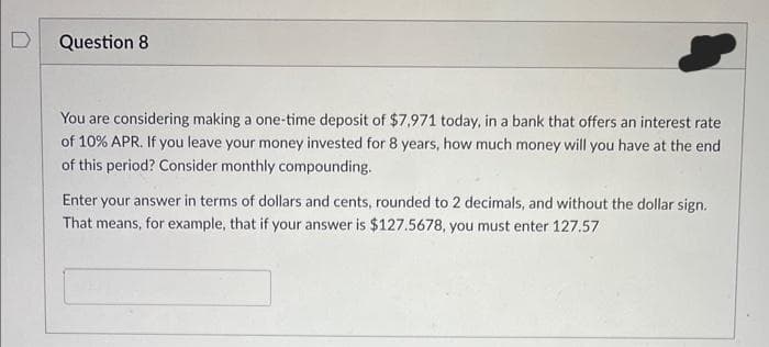 Question 8
You are considering making a one-time deposit of $7,971 today, in a bank that offers an interest rate
of 10% APR. If you leave your money invested for 8 years, how much money will you have at the end
of this period? Consider monthly compounding.
Enter your answer in terms of dollars and cents, rounded to 2 decimals, and without the dollar sign.
That means, for example, that if your answer is $127.5678, you must enter 127.57