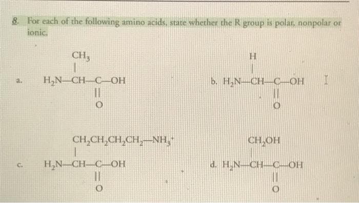 8. For each of the following amino acids, state whether the R group is polar, nonpolar or
ionic.
a.
C.
CH,
1
H₂N_CH_C_OH
II
O
CH,CH,CH,CH,NH,*
I
H₂N-CH-C-OH
11
O
H
b. H₂N-CH-C-OH I
CH₂OH
d. H₂N-CH-C-OH
O