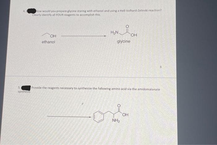 5.
synthesis.
How would you prepare glycine staring with ethanol and using a Hell-Volhard-Zelinski reaction?
Clearly identify all FOUR reagents to accomplish this..
OH
ethanol
H₂N.
glycine
Provide the reagents necessary to synthesize the following amino acid via the amidomalonate
NH₂
OH
OH