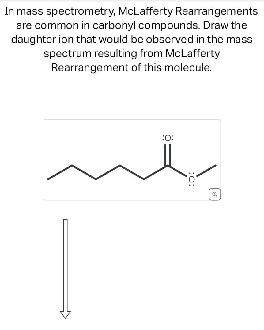 In mass spectrometry, McLafferty Rearrangements
are common in carbonyl compounds. Draw the
daughter ion that would be observed in the mass
spectrum resulting from McLafferty
Rearrangement of this molecule.
:0:
:O: