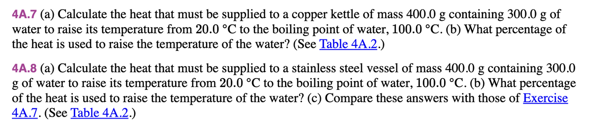 4A.7 (a) Calculate the heat that must be supplied to a copper kettle of mass 400.0 g containing 300.0 g of
water to raise its temperature from 20.0 °C to the boiling point of water, 100.0 °C. (b) What percentage of
the heat is used to raise the temperature of the water? (See Table 4A.2.)
4A.8 (a) Calculate the heat that must be supplied to a stainless steel vessel of mass 400.0 g containing 300.0
g of water to raise its temperature from 20.0 °C to the boiling point of water, 100.0 °C. (b) What percentage
of the heat is used to raise the temperature of the water? (c) Compare these answers with those of Exercise
4A.7. (See Table 4A.2.)