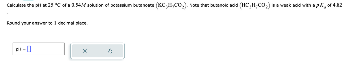 Calculate the pH at 25 °C of a 0.54M solution of potassium butanoate (KC3H,CO₂). Note that butanoic acid (HC₂H,CO₂) is a weak acid with a pK of 4.82
a
Round your answer to 1 decimal place.
pH =
X
3