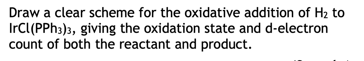 Draw a clear scheme for the oxidative addition of H₂ to
IrCl(PPh3)3, giving the oxidation state and d-electron
count of both the reactant and product.