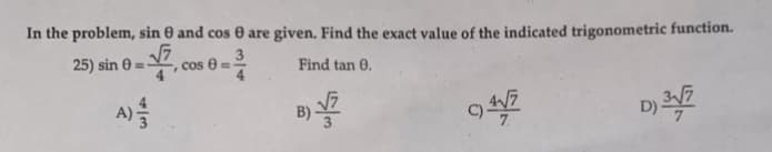 In the problem, sin 0 and cos 0 are given. Find the exact value of the indicated trigonometric function.
25) sin 8=√7, cos 8=
Find tan 0.
B) √7
C)41/7
D) 31/7