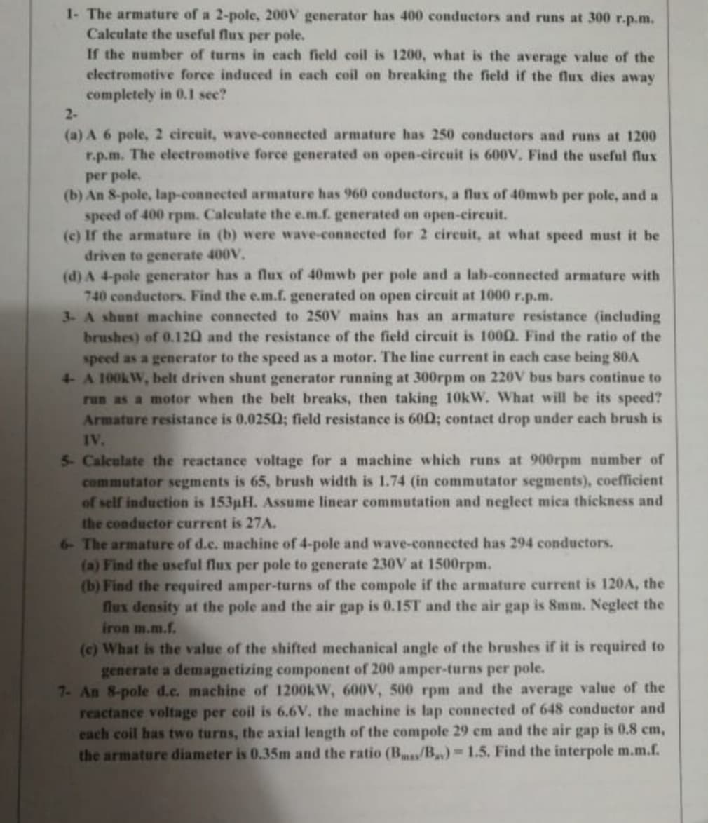 1- The armature of a 2-pole, 200V generator has 400 conductors and runs at 300 r.p.m.
Calculate the useful flux per pole.
If the number of turns in each field coil is 1200, what is the average value of the
clectromotive force induced in each coil on breaking the field if the flux dies away
completely in 0.1l see?
2-
(a) A 6 pole, 2 circuit, wave-connected armature has 250 conductors and runs at 1200
r.p.m. The electromotive force generated on open-circuit is 600v, Find the useful flux
per pole.
(b) An 8-pole, lap-connected armature has 960 conductors, a flux of 40mwb per pole, and a
speed of 400 rpm. Calculate the e.m.f. generated on open-circuit.
(c) If the armature in (b) were wave-connected for 2 cireuit, at what speed must it be
driven to generate 400V.
(d) A 4-pole generator has a flux of 40mwb per pole and a lab-connected armature with
740 conductors. Find the e.m.f. generated on open circuit at 1000 r.p.m.
3- A shunt machine connected to 250V mains has an armature resistance (including
brushes) of 0.120 and the resistance of the field circuit is 1000. Find the ratio of the
speed as a generator to the speed as a motor. The line current in each case being 80A
4 A 100KW, belt driven shunt generator running at 300rpm on 220V bus bars continue to
run as a motor when the belt breaks, then taking 10kW. What will be its speed?
Armature resistance is 0.0250; field resistance is 600; contact drop under each brush is
IV.
5- Calculate the reactance voltage for a machine which runs at 900rpm number of
commutator segments is 65, brush width is 1.74 (in commutator segments), coefficient
of self induction is 153pH. Assume linear commutation and negleet mica thickness and
the conductor current is 27A.
6- The armature of d.c. machine of 4-pole and wave-connected has 294 conductors.
(a) Find the useful flux per pole to generate 230V at 1500rpm.
(b) Find the required amper-turns of the compole if the armature current is 120A, the
flux density at the pole and the air gap is 0.15T and the air gap is 8mm. Neglect the
iron m.m.f.
(c) What is the value of the shifted mechanical angle of the brushes if it is required to
generate a demagnetizing component of 200 amper-turns per pole.
7- An 8-pole d.c. machine of 1200kW, 600v, 500 rpm and the average value of the
reactance voltage per coil is 6.6V. the machine is lap connected of 648 conductor and
cach coil has two turns, the axial length of the compole 29 cm and the air gap is 0.8 cm,
the armature diameter is 0.35m and the ratio (B/B) 1.5. Find the interpole m.m.f.
