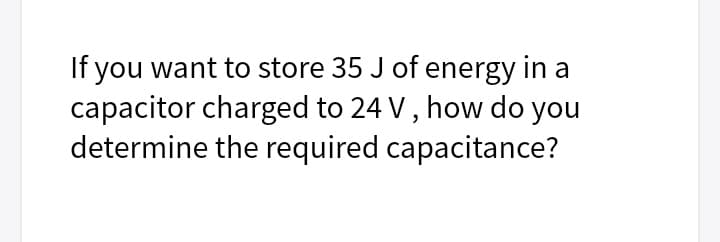 If you want to store 35 J of energy in a
capacitor charged to 24 V , how do you
determine the required capacitance?
