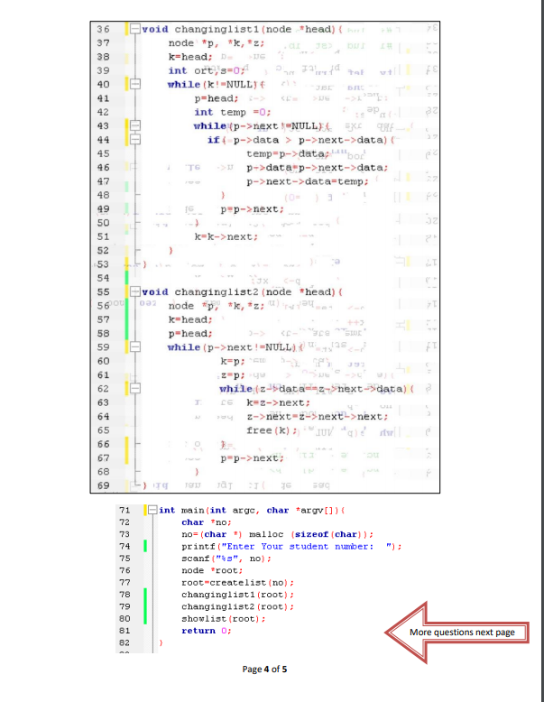 36 Evoid changinglisti (node *head) { ht
37
node *p, *k, *z;
k=head; D
int ort, s-0
while (k!-NULL)
p=head;>
int temp =0;
38
39
vill
40
41
42
de
43
while (p->next NULL)(
if -p->data > p->next->data) (
temp-p->data;bor
p->data p->next->data;
p->next->data=temp;
44
45
46
TG
47
48
(0-
p-p->next;
49
50
51
k=k->next;
52
53
54
Evoid changinglist2 (node *head) (
0a2 node p, "k, *z: ")
55
56 ou
57
k=head;
58
p-head;
->
59
while (p->next!=NULL) {
k-p: E
z-p; yu
while (z-data-z->next-data) (
60
61
62
63
k=z->next:
64
z->next-z->next->next;
65
free (k):
66
67
p-p->next;
68
69
sk
71
Qint main (int arge, char *argv[]) (
72
char "no;
73
no= (char *) malloc (sizeof (char) ):
74 |
printf ("Enter Your student number:
") :
75
scanf ("a", no) ;
76
node *root:
root-createlist (no);
changinglisti (root);
77
78
79
changinglist2 (root):
80
showlist (root):
81
More questions next page
return 0;
82
Page 4 of 5
