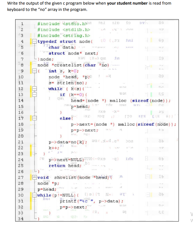 Write the output of the given c program below when your student number is read from
keyboard to the "no" array in the program.
#include kstdio.ho 1ei iip io
39
1
#include <stdlib.h>
JUI
1
#include"<string.h>
Etypedef struct node(
char data;
3
4
10 (JI
Ini
69
struct node* next;
) node;
node *createlist (char *no)
int s, k-0;
node *head, *p =
3= strlen(no) ;
while ( k<s) ("
if (k==0) {
7
6.
10
a9
11
12
13
iea
ES
14
head= (node *) malloc (sizeof (node) ) :
- בות
nTI
15
p=head;
TTC
16
TX9
54
Tog
ITO
BTS
EI
17
else
18
p->next= (node *) malloc (sizeof (node)):
19
p=p->next;
20
p->data=no[k]; au=d.a*
K
22
k++;
23
p->next-NULL; UM<-0xS
El
24
48
25
retūrn head;
26
Bvoid showlist (node *head){
27
28
node *p:
29
p=head;
Ewhile (p!=NULL){ )) (t N-
printf("c
le
31
", p->data):
32
p=p->next;
33
le
34
00
HIHH
N NN N NNN
N N M m33
