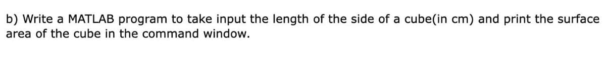 b) Write a MATLAB program to take input the length of the side of a cube(in cm) and print the surface
area of the cube in the command window.
