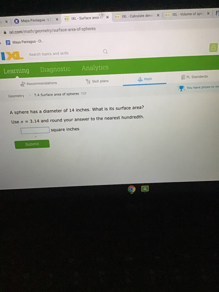 K Maya Paniagua - L1
Da IXL - Surface area of
Da IXL - Calculate densX
Da IXL - Volume of sphe x
A ixl.com/math/geometry/surface-area-of-spheres
s A Maya Paniagua - Cl.
IXL
Search topics and skills
Learning
Diagnostic
Analytics
Recommendations
* Skill plans
A Math
EFL Standards
Geometry
> T.4 Surface area of spheres TGF
You have prizes to rew
A sphere has a diameter of 14 inches. What is its surface area?
Use A 3.14 and round your answer to the nearest hundredth.
square inches
Submit
