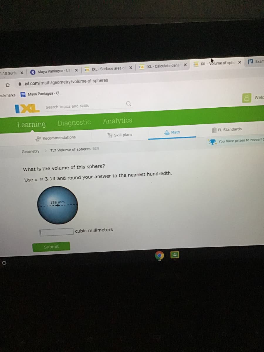 7.10 Surfa
K Maya Paniagua - L1
D IXL - Surface area o
D IXL - Calculate dens X
D IXL - Volume of sphe x
A Exam
A ixl.com/math/geometry/volume-of-spheres
pokmarks
E Maya Paniagua - Cl.
IXL
8 Welc
Search topics and skills
Learning
Diagnostic
Analytics
Recommendations
I Skill plans
A Math
E FL Standards
Geometry
> T.7 Volume of spheres 62N
You have prizes to reveal! C
What is the volume of this sphere?
Use a = 3.14 and round your answer to the nearest hundredth.
158 mm
cubic millimeters
Submit
