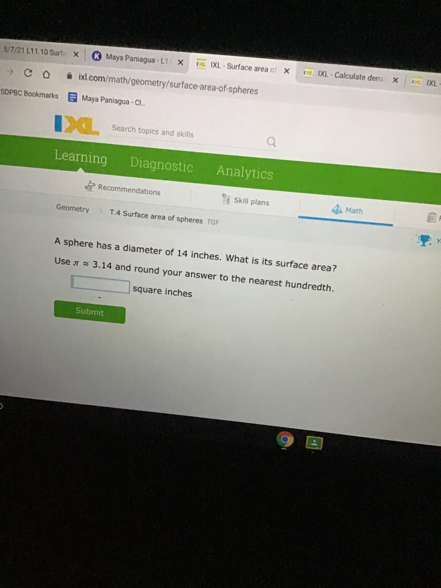 5/7/21 L11.10 Surte X
K Maya Paniagua - L1 X
Ds. IXL-Surface area of X
IXL - Calculate dens x
D IXL
ixl.com/math/geometry/surface-area-of-spheres
SDPBC Bookmarks
E Maya Paniagua - C.
IXL
Search topics and skills
Learning
Diagnostic
Analytics
Recommendations
Skill plans
Math
Geometry
T.4 Surface area of spheres TGF
A sphere has a diameter of 14 inches. What is its surface area?
Use A 3.14 and round your answer to the nearest hundredth.
square inches
Submit
