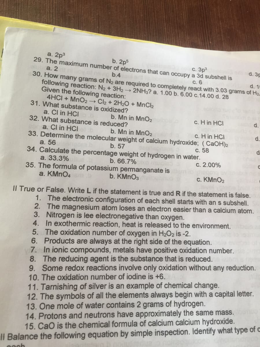 a. 2p3
29. The maximum number of electrons that can occupy a 3d subshell is
а. 2
30. How many grams of N2 are required to completely react with 3.03 grams of H2.
following reaction: N2 + 3H2 → 2NH3? a. 1.00 b. 6.00 c.14.00 d. 28
Given the following reaction:
4HCI + MnO2→ Cl2 + 2H2O + MNCI2
31. What substance is oxidized?
b. 2p5
c. 3p
la d. 3p
b.4
С. 6
d. 1
a. Cl in HCI
32. What substance is reduced?
b. Mn in MnO2
c. H in HCI
d.
a. Cl in HCI
33. Determine the molecular weight of calcium hydroxide; (CaOH)2
а. 56
34. Calculate the percentage weight of hydrogen in water.
а. 33.3%
35. The formula of potassium permanganate is
a. KMNO4
b. Mn in MnO2
c. H in HCI
d.
b. 57
С. 58
ineord d
b. 66.7%o muoleo
c. 2.00%
b. KMNO3
c. KMNO2
Il True or False. Write L if the statement is true andR if the statement is false.
1. The electronic configuration of each shell starts with an s subshell.
2. The magnesium atom loses an electron easier than a calcium atom.
3. Nitrogen is lee electronegative than oxygen.
4. In exothermic reaction, heat is released to the environment.
5. The oxidation number of oxygen in H2O2 is -2.
6. Products are always at the right side of the equation.
7. In ionic compounds, metals have positive oxidation number.
8. The reducing agent is the substance that is reduced.
9. Some redox reactions involve only oxidation without any reduction.
10. The oxidation number of iodine is +6.
11. Tarnishing of silver is an example of chemical change.
12. The symbols of all the elements always begin with a capital letter.
13. One mole of water contains 2 grams of hydrogen.
14. Protons and neutrons have approximately the same mass.
15. CaO is the chemical formula of calcium calcium hydroxide.
II Balance the following equation by simple inspection. Identify what type of c
