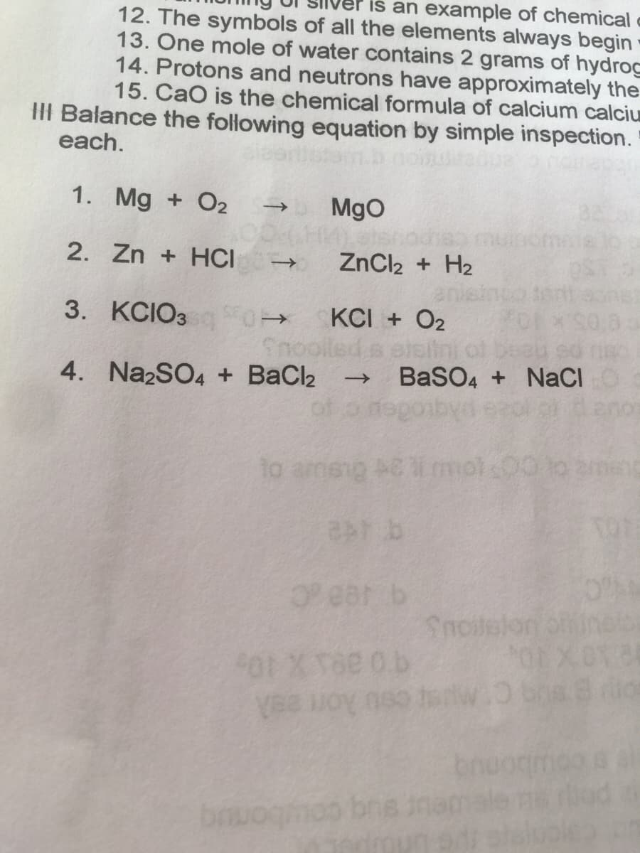 iš an example of chemical
12. The symbols of all the elements always begin
13. One mole of water contains 2 grams of hydrog
14. Protons and neutrons have approximately the
15. CaO is the chemical formula of calcium calciu
III Balance the following equation by simple inspection.
each.
1. Mg + O2
MgO
2. Zn + HCI
ZnCl2 + H2
3. КСIОЗ
KCI + O2
Snoolle
BaSO4 + NaCI
goiby
4. NazSO4 + BaCl2
->
ear b
Snoilelon ofineb
0.b
cou Aon eeA
moo brs ina
elvolea
