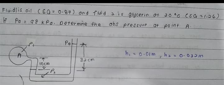 Dale.
Fluidlis oil CEG= 0.87) ond fluid 2is glycerin at 20 °C CSG =1126)
If Pa = 98 kPa. petermine the
abs pressure at po int
A-
Pa
h,
h2 = 0. 030m
32 cm
locm
