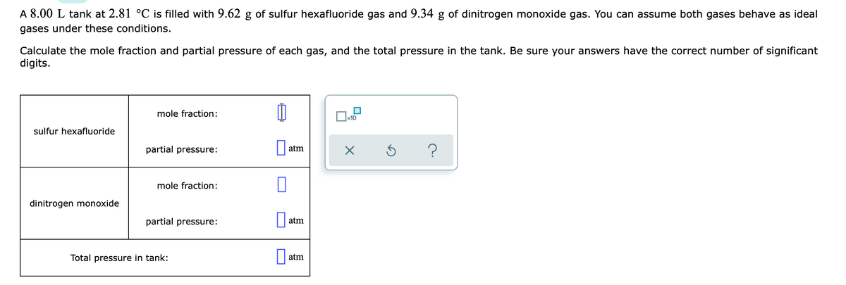 A 8.00 L tank at 2.81 °C is filled with 9.62 g of sulfur hexafluoride gas and 9.34 g of dinitrogen monoxide gas. You can assume both gases behave as ideal
gases under these conditions.
Calculate the mole fraction and partial pressure of each gas, and the total pressure in the tank. Be sure your answers have the correct number of significant
digits.
mole fraction:
x10
sulfur hexafluoride
partial pressure:
atm
mole fraction:
dinitrogen monoxide
partial pressure:
atm
Total pressure in tank:
atm
