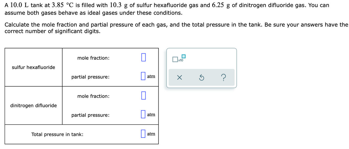 A 10.0 L tank at 3.85 °C is filled with 10.3 g of sulfur hexafluoride gas and 6.25 g of dinitrogen difluoride gas. You can
assume both gases behave as ideal gases under these conditions.
Calculate the mole fraction and partial pressure of each gas, and the total pressure in the tank. Be sure your answers have the
correct number of significant digits.
mole fraction:
x10
sulfur hexafluoride
partial pressure:
atm
mole fraction:
dinitrogen difluoride
partial pressure:
atm
Total pressure in tank:
atm
