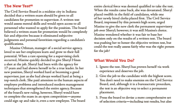 The New Test
entire clerical force was deemed qualified to take the test.
When the results came back, she was devastated. Sheryl
placed twelfth in the field of candidates, while one
of her newly hired derks placed first. The Civil Service
Board, impressed by this person's high score, urged
Maxine to give the new clerk the permanent supervisory
job over Sheryl; however, it was still Maxine's choice.
Maxine wondered whether it was fair to base her
decision only on the results of a written test. The board
was pushing her to honor the objective written test, but
could the test really assess fairly who was the right person
for the job?
The Civil Service Board in a midsize city in Indiana
decided that a written exam should be given to all
candidates for promotion to supervisor. A written test
would assess mental skills and woukld open access to all
personnel who wanted to apply for the position. The board
believed a written exam for promotion would be completely
fair and objective because it eliminated subjective
judgments and personal favoritism regarding a candidate's
qualifications.
Maxine Othman, manager of a social service agency,
loved to see her employees learn and grow to their full
potential. When a rare opening for a supervising derk
occurred, Maxine quickly decided to give Sheryl Hines
a shot at the job. Sheryl had been with the agency for
17 years and had shown herself to be a true leader. In her
new position, Sheryl worked hard at beacoming a good
supervisor, just as she had always worked hard at being a
top-notch clerk. She paid attention to the human aspects of
employee problems and introduced modern management
techniques that strengthened the entire agency. Because
of the board's new ruling, however, Sheryl would have
to complete the exam in an open competition-anyone
could sign up and take it, even a new employee. The board
What Would You Do?
1. Ignore the test. Sheryl has proven herself via work
experience and deserves the job.
2. Give the job to the candidate with the highest score.
You don't need to make enemies on the Civil Service
Board, and, although it is a bureaucratic procedure,
the test is an objective way to select a permanent
placement.
3. Press the board to devise a more comprehensive set
of selection criteria-including test results, but also
