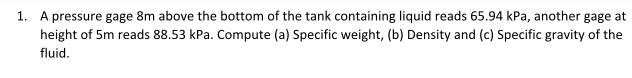 1. A pressure gage 8m above the bottom of the tank containing liquid reads 65.94 kPa, another gage at
height of 5m reads 88.53 kPa. Compute (a) Specific weight, (b) Density and (c) Specific gravity of the
fluid.
