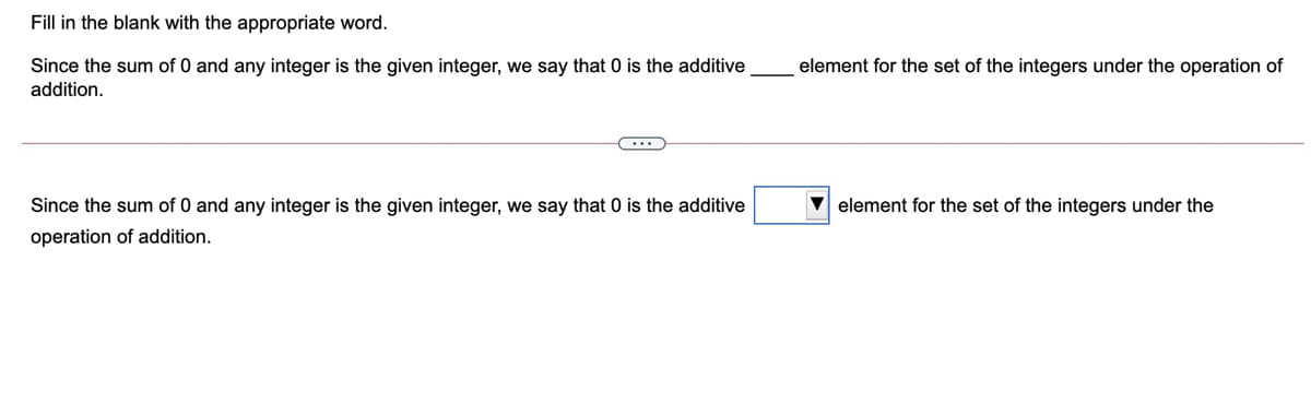 Fill in the blank with the appropriate word.
Since the sum of 0 and any integer is the given integer, we say that 0 is the additive
element for the set of the integers under the operation of
addition.
Since the sum of 0 and any integer is the given integer, we say that 0 is the additive
V element for the set of the integers under the
operation of addition.
