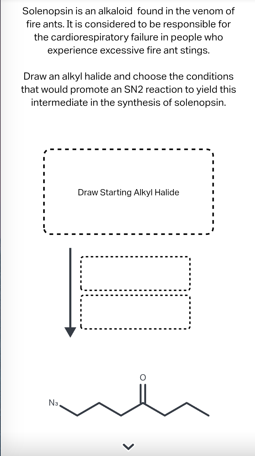 Solenopsin
is an alkaloid found in the venom of
fire ants. It is considered to be responsible for
the cardiorespiratory failure in people who
experience excessive fire ant stings.
Draw an alkyl halide and choose the conditions
that would promote an SN2 reaction to yield this
intermediate in the synthesis of solenopsin.
N3,
Draw Starting Alkyl Halide